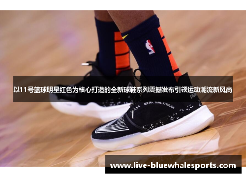 以11号篮球明星红色为核心打造的全新球鞋系列震撼发布引领运动潮流新风尚