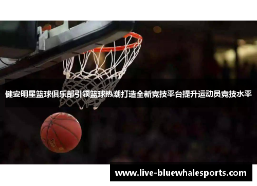 健安明星篮球俱乐部引领篮球热潮打造全新竞技平台提升运动员竞技水平